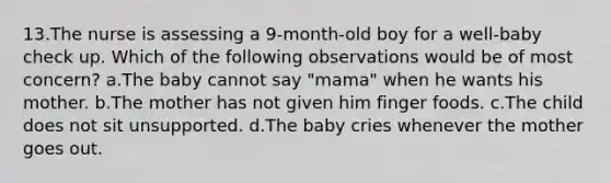 13.The nurse is assessing a 9-month-old boy for a well-baby check up. Which of the following observations would be of most concern? a.The baby cannot say "mama" when he wants his mother. b.The mother has not given him finger foods. c.The child does not sit unsupported. d.The baby cries whenever the mother goes out.