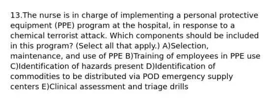 13.The nurse is in charge of implementing a personal protective equipment (PPE) program at the hospital, in response to a chemical terrorist attack. Which components should be included in this program? (Select all that apply.) A)Selection, maintenance, and use of PPE B)Training of employees in PPE use C)Identification of hazards present D)Identification of commodities to be distributed via POD emergency supply centers E)Clinical assessment and triage drills