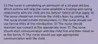 13.The nurse is completing an admission of a 10-year-old boy. Which actions will help the nurse establish a trusting and caring relationship with the child and his family? Select all that apply. A) The nurse should not minimize the child's fears by smiling. B) The nurse should initiate introductions. C) The nurse should not use formal titles at the introduction. D) The nurse should maintain eye contact at the appropriate level. E) The nurse should start communication with the child first and then move on to the family. F) The nurse should use age-appropriate communication with the child.