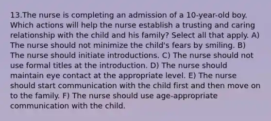 13.The nurse is completing an admission of a 10-year-old boy. Which actions will help the nurse establish a trusting and caring relationship with the child and his family? Select all that apply. A) The nurse should not minimize the child's fears by smiling. B) The nurse should initiate introductions. C) The nurse should not use formal titles at the introduction. D) The nurse should maintain eye contact at the appropriate level. E) The nurse should start communication with the child first and then move on to the family. F) The nurse should use age-appropriate communication with the child.