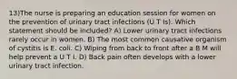 13)The nurse is preparing an education session for women on the prevention of urinary tract infections (U T Is). Which statement should be included? A) Lower urinary tract infections rarely occur in women. B) The most common causative organism of cystitis is E. coli. C) Wiping from back to front after a B M will help prevent a U T I. D) Back pain often develops with a lower urinary tract infection.