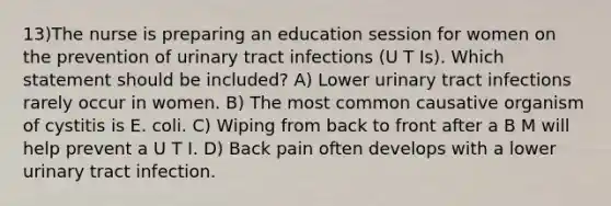 13)The nurse is preparing an education session for women on the prevention of urinary tract infections (U T Is). Which statement should be included? A) Lower urinary tract infections rarely occur in women. B) The most common causative organism of cystitis is E. coli. C) Wiping from back to front after a B M will help prevent a U T I. D) Back pain often develops with a lower urinary tract infection.