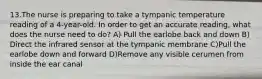 13.The nurse is preparing to take a tympanic temperature reading of a 4-year-old. In order to get an accurate reading, what does the nurse need to do? A) Pull the earlobe back and down B) Direct the infrared sensor at the tympanic membrane C)Pull the earlobe down and forward D)Remove any visible cerumen from inside the ear canal