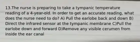 13.The nurse is preparing to take a tympanic temperature reading of a 4-year-old. In order to get an accurate reading, what does the nurse need to do? A) Pull the earlobe back and down B) Direct the infrared sensor at the tympanic membrane C)Pull the earlobe down and forward D)Remove any visible cerumen from inside the ear canal