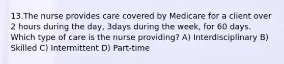 13.The nurse provides care covered by Medicare for a client over 2 hours during the day, 3days during the week, for 60 days. Which type of care is the nurse providing? A) Interdisciplinary B) Skilled C) Intermittent D) Part-time