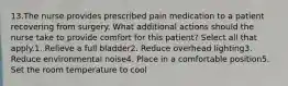 13.The nurse provides prescribed pain medication to a patient recovering from surgery. What additional actions should the nurse take to provide comfort for this patient? Select all that apply.1. Relieve a full bladder2. Reduce overhead lighting3. Reduce environmental noise4. Place in a comfortable position5. Set the room temperature to cool