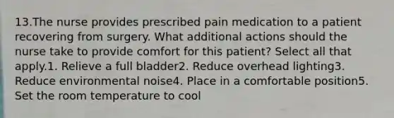 13.The nurse provides prescribed pain medication to a patient recovering from surgery. What additional actions should the nurse take to provide comfort for this patient? Select all that apply.1. Relieve a full bladder2. Reduce overhead lighting3. Reduce environmental noise4. Place in a comfortable position5. Set the room temperature to cool