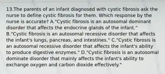 13.The parents of an infant diagnosed with cystic fibrosis ask the nurse to define cystic fibrosis for them. Which response by the nurse is accurate? A."Cystic fibrosis is an autosomal dominant disorder that affects the endocrine glands of the infant." B."Cystic fibrosis is an autosomal recessive disorder that affects the infant's lungs, pancreas, and intestines." C."Cystic fibrosis is an autosomal recessive disorder that affects the infant's ability to produce digestive enzymes." D."Cystic fibrosis is an autosomal dominate disorder that mainly affects the infant's ability to exchange oxygen and carbon dioxide effectively."