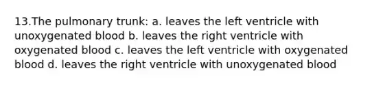 13.The pulmonary trunk: a. leaves the left ventricle with unoxygenated blood b. leaves the right ventricle with oxygenated blood c. leaves the left ventricle with oxygenated blood d. leaves the right ventricle with unoxygenated blood