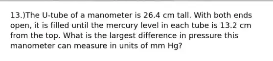 13.)The U-tube of a manometer is 26.4 cm tall. With both ends open, it is filled until the mercury level in each tube is 13.2 cm from the top. What is the largest difference in pressure this manometer can measure in units of mm Hg?