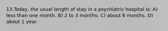 13.Today, the usual length of stay in a psychiatric hospital is: A) less than one month. B) 2 to 3 months. C) about 6 months. D) about 1 year.