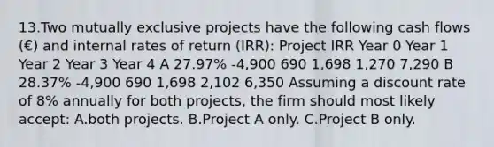 13.Two mutually exclusive projects have the following cash flows (€) and internal rates of return (IRR): Project IRR Year 0 Year 1 Year 2 Year 3 Year 4 A 27.97% -4,900 690 1,698 1,270 7,290 B 28.37% -4,900 690 1,698 2,102 6,350 Assuming a discount rate of 8% annually for both projects, the firm should most likely accept: A.both projects. B.Project A only. C.Project B only.