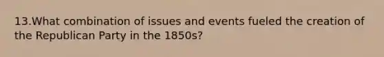 13.What combination of issues and events fueled the creation of the Republican Party in the 1850s?