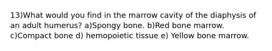 13)What would you find in the marrow cavity of the diaphysis of an adult humerus? a)Spongy bone. b)Red bone marrow. c)Compact bone d) hemopoietic tissue e) Yellow bone marrow.