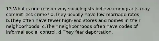 13.What is one reason why sociologists believe immigrants may commit less crime? a.They usually have low marriage rates. b.They often have fewer high-end stores and homes in their neighborhoods. c.Their neighborhoods often have codes of informal social control. d.They fear deportation.