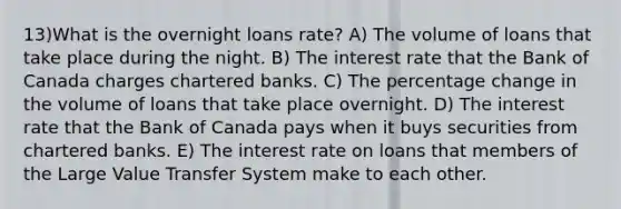 13)What is the overnight loans rate? A) The volume of loans that take place during the night. B) The interest rate that the Bank of Canada charges chartered banks. C) The percentage change in the volume of loans that take place overnight. D) The interest rate that the Bank of Canada pays when it buys securities from chartered banks. E) The interest rate on loans that members of the Large Value Transfer System make to each other.