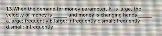 13.When <a href='https://www.questionai.com/knowledge/klIDlybqd8-the-demand-for-money' class='anchor-knowledge'>the demand for money</a> parameter, k, is large, the velocity of money is ______ and money is changing hands ______ a.large; frequently b.large; infrequently c.small; frequently d.small; infrequently