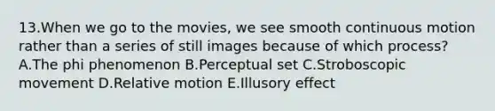 13.When we go to the movies, we see smooth continuous motion rather than a series of still images because of which process? A.The phi phenomenon B.Perceptual set C.Stroboscopic movement D.Relative motion E.Illusory effect