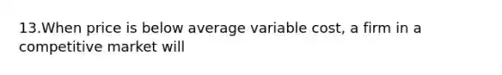 13.When price is below average variable cost, a firm in a competitive market will