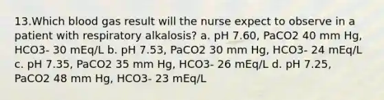 13.Which blood gas result will the nurse expect to observe in a patient with respiratory alkalosis? a. pH 7.60, PaCO2 40 mm Hg, HCO3- 30 mEq/L b. pH 7.53, PaCO2 30 mm Hg, HCO3- 24 mEq/L c. pH 7.35, PaCO2 35 mm Hg, HCO3- 26 mEq/L d. pH 7.25, PaCO2 48 mm Hg, HCO3- 23 mEq/L