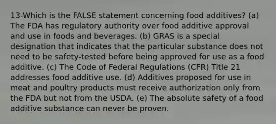 13-Which is the FALSE statement concerning food additives? (a) The FDA has regulatory authority over food additive approval and use in foods and beverages. (b) GRAS is a special designation that indicates that the particular substance does not need to be safety-tested before being approved for use as a food additive. (c) The Code of Federal Regulations (CFR) Title 21 addresses food additive use. (d) Additives proposed for use in meat and poultry products must receive authorization only from the FDA but not from the USDA. (e) The absolute safety of a food additive substance can never be proven.