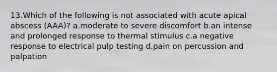 13.Which of the following is not associated with acute apical abscess (AAA)? a.moderate to severe discomfort b.an intense and prolonged response to thermal stimulus c.a negative response to electrical pulp testing d.pain on percussion and palpation