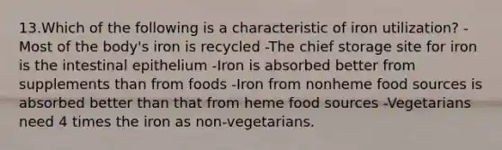 13.Which of the following is a characteristic of iron utilization?​ -Most of the body's iron is recycled ​-The chief storage site for iron is the intestinal epithelium -Iron is absorbed better from supplements than from foods ​-Iron from nonheme food sources is absorbed better than that from heme food sources ​-Vegetarians need 4 times the iron as non-vegetarians.