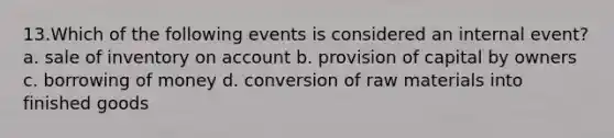 13.Which of the following events is considered an internal event? a. sale of inventory on account b. provision of capital by owners c. borrowing of money d. conversion of raw materials into finished goods