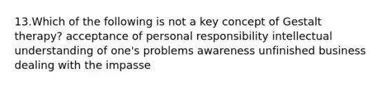 13.Which of the following is not a key concept of Gestalt therapy? acceptance of personal responsibility intellectual understanding of one's problems awareness unfinished business dealing with the impasse