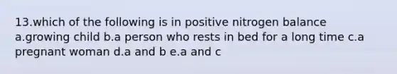 13.which of the following is in positive nitrogen balance a.growing child b.a person who rests in bed for a long time c.a pregnant woman d.a and b e.a and c