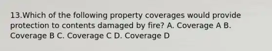 13.Which of the following property coverages would provide protection to contents damaged by fire? A. Coverage A B. Coverage B C. Coverage C D. Coverage D