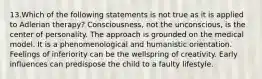 13.Which of the following statements is not true as it is applied to Adlerian therapy? Consciousness, not the unconscious, is the center of personality. The approach is grounded on the medical model. It is a phenomenological and humanistic orientation. Feelings of inferiority can be the wellspring of creativity. Early influences can predispose the child to a faulty lifestyle.