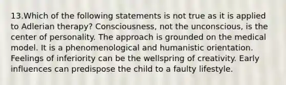 13.Which of the following statements is not true as it is applied to Adlerian therapy? Consciousness, not the unconscious, is the center of personality. The approach is grounded on the medical model. It is a phenomenological and humanistic orientation. Feelings of inferiority can be the wellspring of creativity. Early influences can predispose the child to a faulty lifestyle.