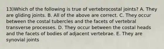 13)Which of the following is true of vertebrocostal joints? A. They are gliding joints. B. All of the above are correct. C. They occur between the costal tubercles and the facets of vertebral transverse processes. D. They occur between the costal heads and the facets of bodies of adjacent vertebrae. E. They are synovial joints