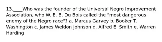 13.____Who was the founder of the Universal Negro Improvement Association, who W. E. B. Du Bois called the "most dangerous enemy of the Negro race"? a. Marcus Garvey b. Booker T. Washington c. James Weldon Johnson d. Alfred E. Smith e. Warren Harding