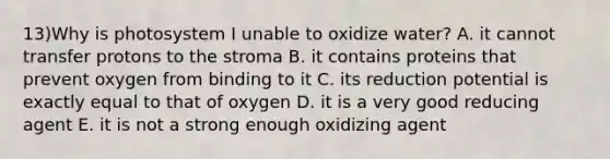 13)Why is photosystem I unable to oxidize water? A. it cannot transfer protons to the stroma B. it contains proteins that prevent oxygen from binding to it C. its reduction potential is exactly equal to that of oxygen D. it is a very good reducing agent E. it is not a strong enough oxidizing agent