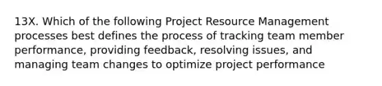 13X. Which of the following Project Resource Management processes best defines the process of tracking team member performance, providing feedback, resolving issues, and managing team changes to optimize project performance