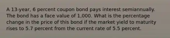 A 13-year, 6 percent coupon bond pays interest semiannually. The bond has a face value of 1,000. What is the percentage change in the price of this bond if the market yield to maturity rises to 5.7 percent from the current rate of 5.5 percent.