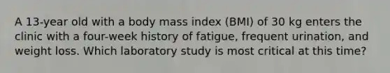 A 13-year old with a body mass index (BMI) of 30 kg enters the clinic with a four-week history of fatigue, frequent urination, and weight loss. Which laboratory study is most critical at this time?