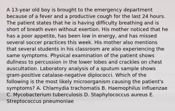 A 13-year old boy is brought to the emergency department because of a fever and a productive cough for the last 24 hours. The patient states that he is having difficulty breathing and is short of breath even without exertion. His mother noticed that he has a poor appetite, has been low in energy, and has missed several soccer practices this week. His mother also mentions that several students in his classroom are also experiencing the same symptoms. Physical examination of the patient shows dullness to percussion in the lower lobes and crackles on chest auscultation. Laboratory analysis of a sputum sample shows gram-positive catalase-negative diplococci. Which of the following is the most likely microorganism causing the patient's symptoms? A. Chlamydia trachomatis B. Haemophilus influenzae C. Mycobacterium tuberculosis D. Staphylococcus aureus E. Streptococcus pneumoniae