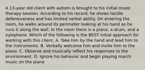 A 13-year old client with autism is brought to his initial music therapy session. According to his record, he shows tactile defensiveness and has limited verbal ability. On entering the room, he walks around its perimeter looking at his hand as he runs it along the wall. In the room there is a piano, a drum, and a xylophone. Which of the following is the BEST initial approach for working with this client. A. Take him by the hand and lead him to the instruments. B. Verbally welcome him and invite him to the piano. C. Observe and musically reflect his responses to the environment. D. Ignore his behavior and begin playing march music on the piano