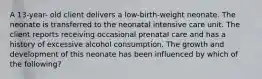 A 13-year- old client delivers a low-birth-weight neonate. The neonate is transferred to the neonatal intensive care unit. The client reports receiving occasional prenatal care and has a history of excessive alcohol consumption. The growth and development of this neonate has been influenced by which of the following?