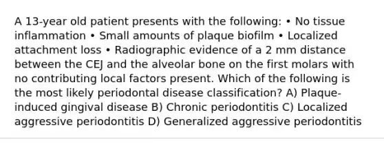 A 13-year old patient presents with the following: • No tissue inflammation • Small amounts of plaque biofilm • Localized attachment loss • Radiographic evidence of a 2 mm distance between the CEJ and the alveolar bone on the first molars with no contributing local factors present. Which of the following is the most likely periodontal disease classification? A) Plaque-induced gingival disease B) Chronic periodontitis C) Localized aggressive periodontitis D) Generalized aggressive periodontitis