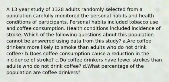 A 13-year study of 1328 adults randomly selected from a population carefully monitored the personal habits and health conditions of participants. Personal habits included tobacco use and coffee consumption. Health conditions included incidence of stroke. Which of the following questions about this population cannot be answered using data from this study? a.Are coffee drinkers more likely to smoke than adults who do not drink coffee? b.Does coffee consumption cause a reduction in the incidence of stroke? c.Do coffee drinkers have fewer strokes than adults who do not drink coffee? d.What percentage of the population are coffee drinkers?