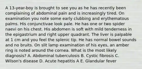 A 13-year-boy is brought to see you as he has recently been complaining of abdominal pain and is increasingly tired. On examination you note some early clubbing and erythematous palms. His conjunctivae look pale. He has one or two spider naevi on his chest. His abdomen is soft with mild tenderness in the epigastrium and right upper quadrant. The liver is palpable at 1 cm and you feel the splenic tip. He has normal bowel sounds and no bruits. On slit lamp examination of his eyes, an amber ring is noted around the cornea. What is the most likely diagnosis? A. Abdominal tuberculosis B. Cystic fibrosis C. Wilson's disease D. Acute hepatitis A E. Glandular fever