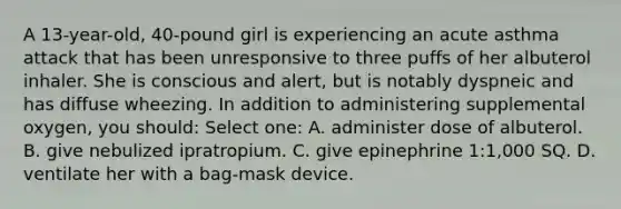 A 13-year-old, 40-pound girl is experiencing an acute asthma attack that has been unresponsive to three puffs of her albuterol inhaler. She is conscious and alert, but is notably dyspneic and has diffuse wheezing. In addition to administering supplemental oxygen, you should: Select one: A. administer dose of albuterol. B. give nebulized ipratropium. C. give epinephrine 1:1,000 SQ. D. ventilate her with a bag-mask device.