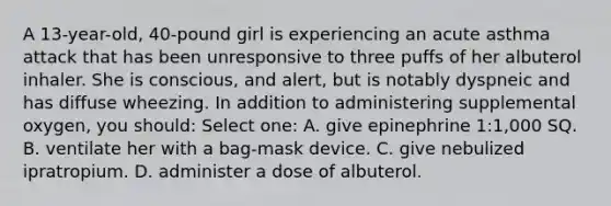 A 13-year-old, 40-pound girl is experiencing an acute asthma attack that has been unresponsive to three puffs of her albuterol inhaler. She is conscious, and alert, but is notably dyspneic and has diffuse wheezing. In addition to administering supplemental oxygen, you should: Select one: A. give epinephrine 1:1,000 SQ. B. ventilate her with a bag-mask device. C. give nebulized ipratropium. D. administer a dose of albuterol.