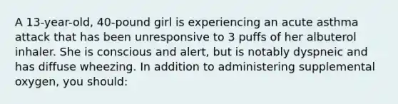 A 13-year-old, 40-pound girl is experiencing an acute asthma attack that has been unresponsive to 3 puffs of her albuterol inhaler. She is conscious and alert, but is notably dyspneic and has diffuse wheezing. In addition to administering supplemental oxygen, you should: