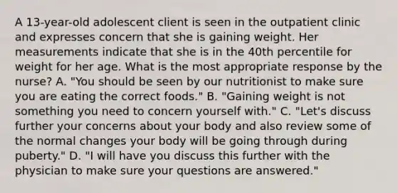 A 13-year-old adolescent client is seen in the outpatient clinic and expresses concern that she is gaining weight. Her measurements indicate that she is in the 40th percentile for weight for her age. What is the most appropriate response by the nurse? A. "You should be seen by our nutritionist to make sure you are eating the correct foods." B. "Gaining weight is not something you need to concern yourself with." C. "Let's discuss further your concerns about your body and also review some of the normal changes your body will be going through during puberty." D. "I will have you discuss this further with the physician to make sure your questions are answered."