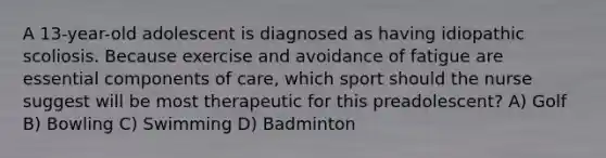 A 13-year-old adolescent is diagnosed as having idiopathic scoliosis. Because exercise and avoidance of fatigue are essential components of care, which sport should the nurse suggest will be most therapeutic for this preadolescent? A) Golf B) Bowling C) Swimming D) Badminton